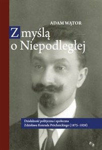 Obrazek Z myślą o Niepodległej Działalność polityczna i społeczna Zdzisława Konrada Próchnickiego (1875-193