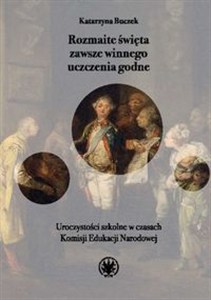 Picture of Rozmaite święta zawsze winnego uczczenia godne. Uroczystości szkolne w czasach Komisji Edukacji Narodowej